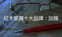 红木家具十大品牌：加强创新精神 创新品牌文化