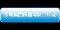 绿地集团保留球队“申花”二字 寓意“绿地生花”