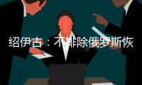 绍伊古
：不排除俄罗斯恢复核试验的可能