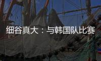 细谷真大：与韩国队比赛自己要取得进球
，目标取胜夺得东亚杯冠军