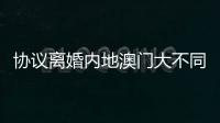 协议离婚内地澳门大不同，要办手续请留意→