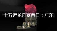十五运龙舟赛首日	：广东队狂揽三金，粤港澳联队首次亮相