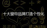 十大窗帘品牌打造个性化品牌价值
