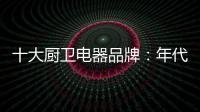 十大厨卫电器品牌
：年代21m3澎湃核心技术为品质护航