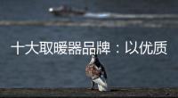 十大取暖器品牌：以优质产品赢取消费者芳心