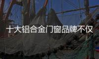 十大铝合金门窗品牌不仅颜值高，更重要的是这4点做得好