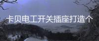 卡贝电工开关插座打造个性化人生，提高你的生活品味