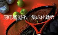 厨电智能化、集成化趋势“锐”不可挡