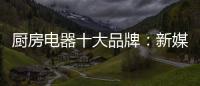 厨房电器十大品牌：新媒体营销 服务好客户群