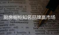 厨房橱柜知名品牌赢市场，得先打动消费者