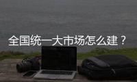 全国统一大市场怎么建�
？国家发改委发布《建设指引》