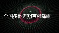 全国多地近期有强降雨 官方：加强防范，严防伤亡