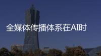 全媒体传播体系在AI时代如何构建？