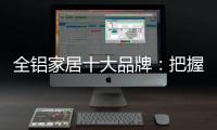 全铝家居十大品牌：把握市场风向 全面洞悉市场