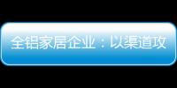 全铝家居企业：以渠道攻市场 需权衡战略布局