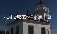六月必吃的6种水果！营养丰富超补水�，第二种很多人都爱