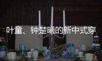 叶童	、钟楚曦的新中式穿搭也太美了！照着穿美出新高度