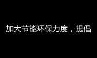 加大节能环保力度
，提倡绿色环保