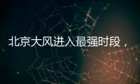 北京大风进入最强时段，平原阵风9至11级，山区局地13级以上