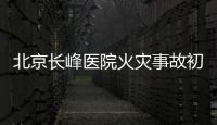 北京长峰医院火灾事故初步调查结果公布：医院内部施工作业火花引发