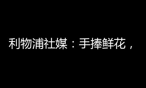 利物浦社媒写道：手捧鲜花