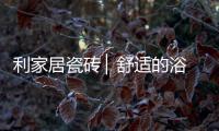 利家居瓷砖 ▏舒适的浴室空间
，开启悠闲的生活时刻