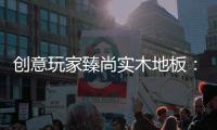 创意玩家臻尚实木地板�：时光隽永 匠心缔造
