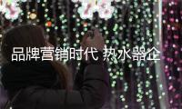 品牌营销时代 热水器企业需全面升级营销方案