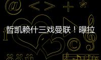 哲凯赖什三戏曼联！曝拉爵签新中锋策略，1500万分成到手有助买人