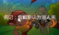 名记：詹姆斯认为湖人未充分重视他的贡献 反将注意力转向东契奇