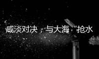 咸淡对决，与大海“抢水”