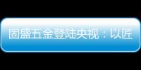 固盛五金登陆央视
：以匠心品质定义高端五金