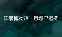 国家博物馆：月壤已运抵国博 即将面向社会公众展出