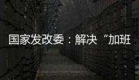 国家发改委：解决“加班文化”等痛点，不得违法延长劳动者工作时间