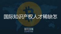 国际知识产权人才稀缺怎么破？重新定位转型！