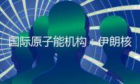 国际原子能机构：伊朗核计划倒退“几十年”的说法是“政治评估”