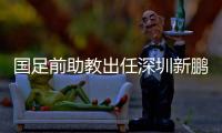 国足前助教出任深圳新鹏城主帅	，7月19日主场首秀不容有失