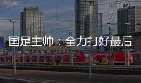 国足主帅：全力打好最后两场18强赛
