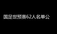 国足世预赛62人名单公布：埃尔克森李可入选