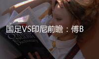 国足VS印尼前瞻：傅Bo根据赛事情况进行阵容调整