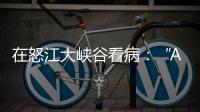 在怒江大峡谷看病：“AI医生”当助理	，“数字飞刀”跨山川