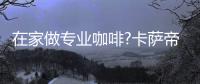 在家做专业咖啡?卡萨帝：唯一萃取科技�，一键定制好咖啡