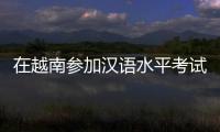 在越南参加汉语水平考试是怎样的体验
？