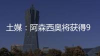 土媒：阿森西奥将获得900万欧年薪，费内巴切已为其找好住所