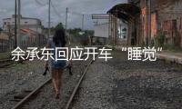 余承东回应开车“睡觉”：当时在看手机	，平生第一次进公安局，第一次去自首