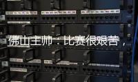 佛山主帅：比赛很艰苦，青年人给我们制造了非常大的压力