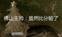 佛山主帅：虽然比分输了，但比赛整体还是做得不错的