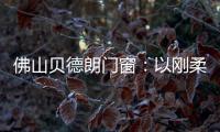 佛山贝德朗门窗	：以刚柔哲学
，重构家的温暖秩序