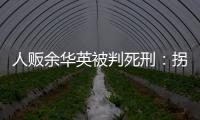 人贩余华英被判死刑
：拐卖11名儿童，还卖过亲儿子