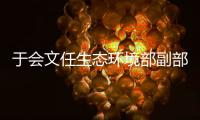 于会文任生态环境部副部长	，曾因金句频出登热搜